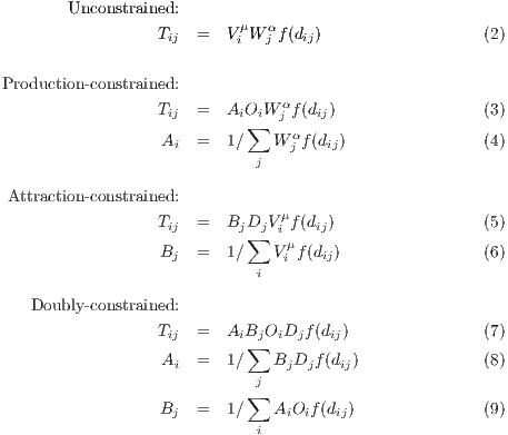        Unconstrained:
                 Tij  =  ViμWjαf(dij)                   (2)

Production-constrained:
                               α
                 Tij  =  A∑iOiW j f (dij)                (3)
                  Ai  =     W αj f(dij)                 (4)
                          j

Attraction-constrained:
                 Tij  =  BjDjV μf(dij)                 (5)
                         ∑    μi
                  Bj  =     Vi f(dij)                   (6)
                          i
   Doubly-constrained:

                 Tij  =  A∑iBjOiDjf (dij)                (7)
                  Ai  =     W αj BjDjf (dij)             (8)
                          j
                  B   =  ∑  V μA O f(d )               (9)
                   j      i  i  i i   ij

